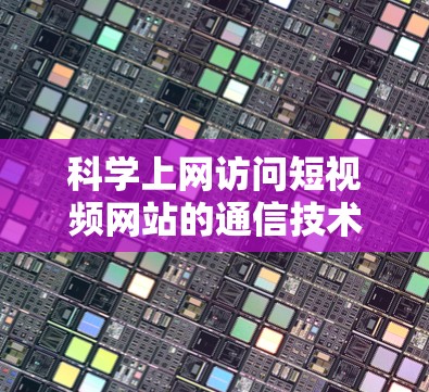 科学上网访问短视频网站的通信技术解析
