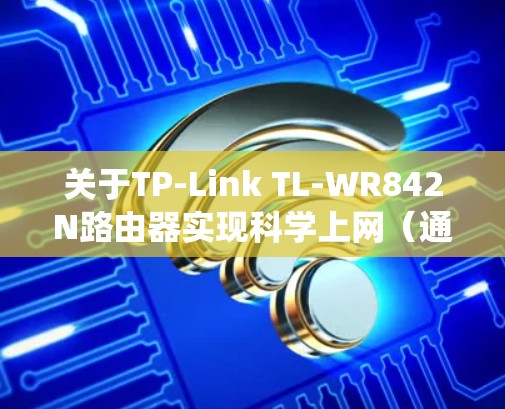 关于TP-Link TL-WR842N路由器实现科学上网（通常指绕过网络限制访问国际互联网）以下是关键信息和步骤